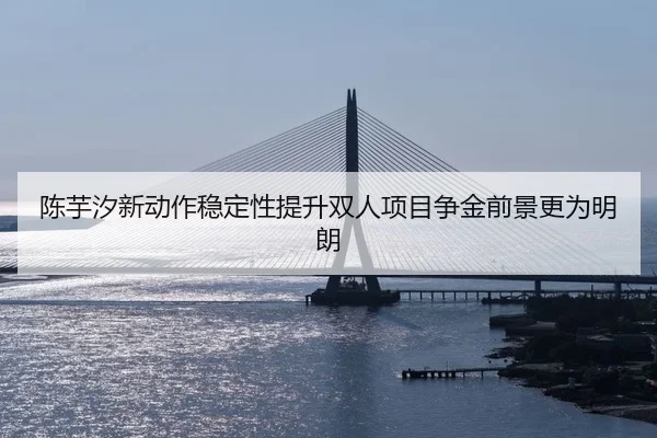 陈芋汐新动作稳定性提升双人项目争金前景更为明朗